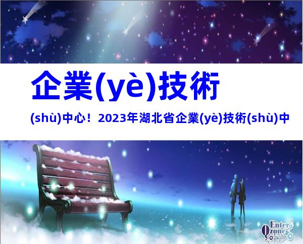 企業(yè)技術(shù)中心！2023年湖北省企業(yè)技術(shù)中心認(rèn)定申報(bào)條件、程序及評(píng)價(jià)材料